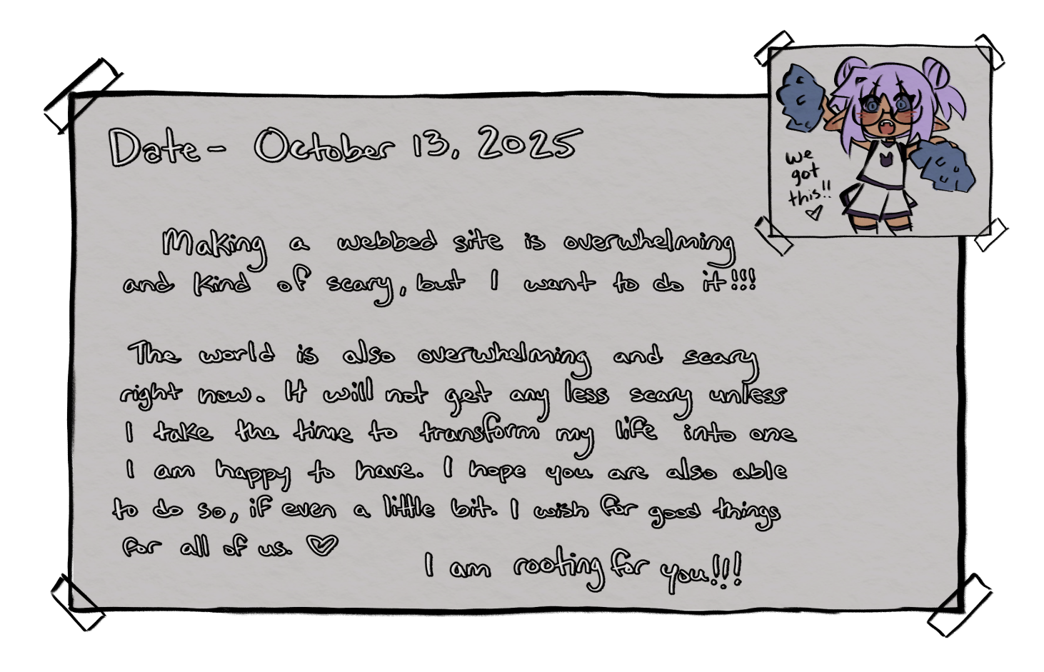 The following is the written text for the journal entry for October 13, 2025. 'Making a webbed site is overwhelming and kind of scary, but I want to do it!!! The world is also overwhelming and scary right now. It will not get any less scary unless I take the time to transform my life into one I am happy to have. I hope you are also able to do so, if even a little bit. I wish for good things for all of us. I am rooting for you!!!' There is a drawn picture of Cheesecakee wearing a cheerleader uniform and holding pom-poms with the words 'we got this!' next to her.