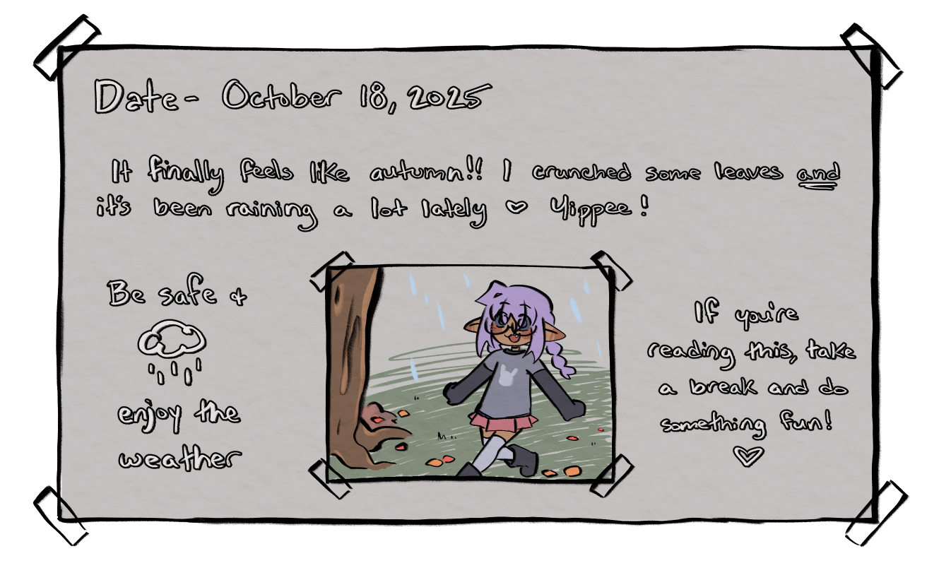 The following is the written text for the journal entry for October 18, 2025. 'It finally feels like autumn!! I crunched some leaves and it's been raining a lot lately. Yippee! Be safe and enjoy the weather. If you're reading this, take a break and do something fun!'
