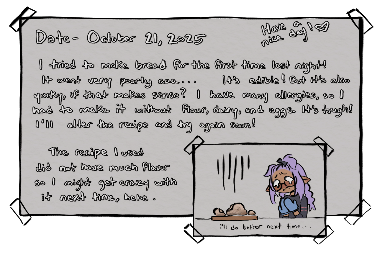 The following is the written text for the journal entry for October 21, 2025. 'I tried to make bread for the first time last night! It went very poorly aaa... It's edible! But it's also yucky, if that makes sense? I have many allergies, so I had to make it without flour, dairy, and eggs. It's tough! I'll alter the recipe and try again soon! The recipe I used did not have much flavor so I might get crazy with it next time, hehe.' There is a drawn picture of Cheesecakee looking sadly at her weird bread result.